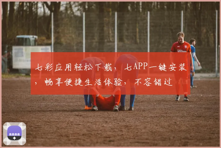 七彩应用轻松下载，七APP一键安装，畅享便捷生活体验，不容错过