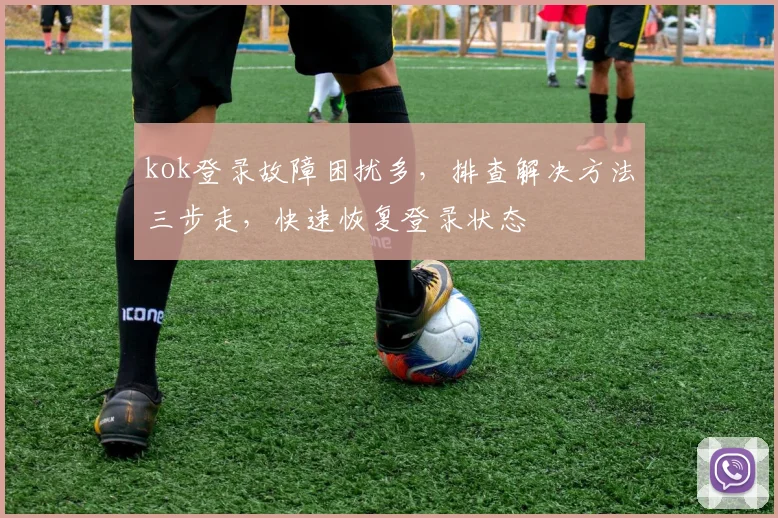kok登录故障困扰多，排查解决方法三步走，快速恢复登录状态