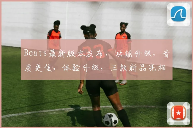 Beats最新版本发布，功能升级，音质更佳，体验升级，三款新品亮相，抢鲜体验