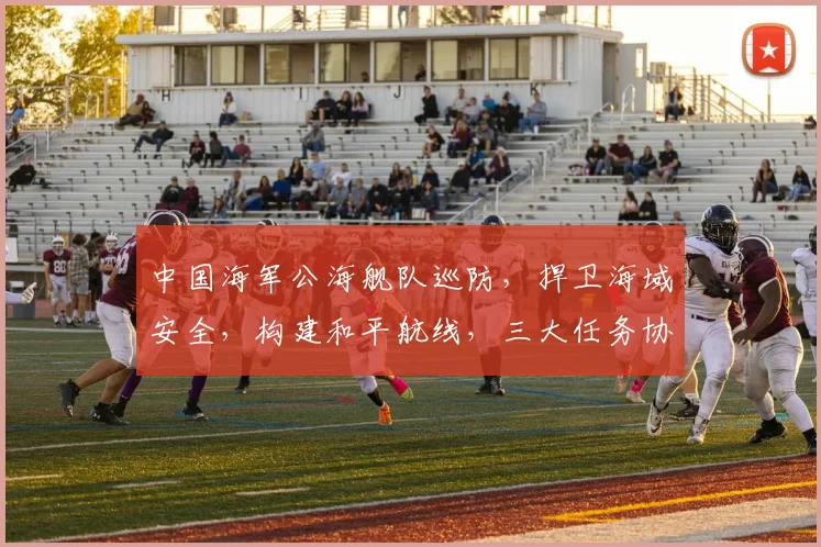 中国海军公海舰队巡防，捍卫海域安全，构建和平航线，三大任务协同展开